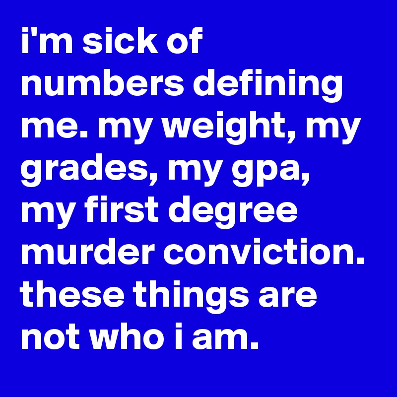 i'm sick of numbers defining me. my weight, my grades, my gpa, my first degree murder conviction. these things are not who i am.