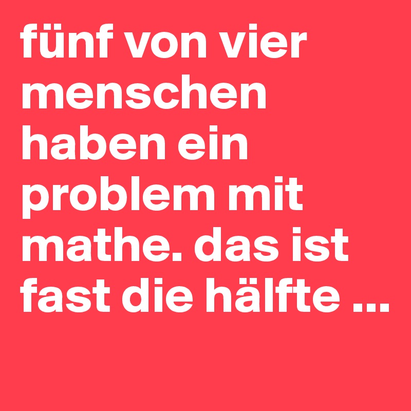 fünf von vier menschen haben ein problem mit mathe. das ist fast die hälfte ...
