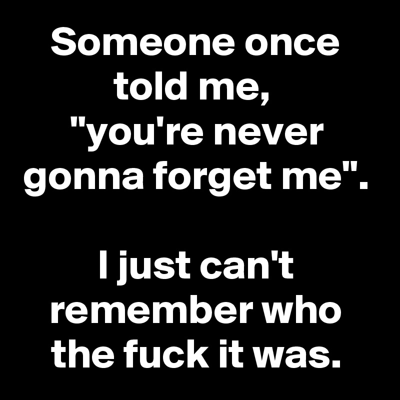 Someone once told me, 
"you're never gonna forget me".  
I just can't remember who the fuck it was.