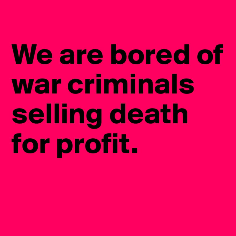 
We are bored of war criminals selling death for profit.


