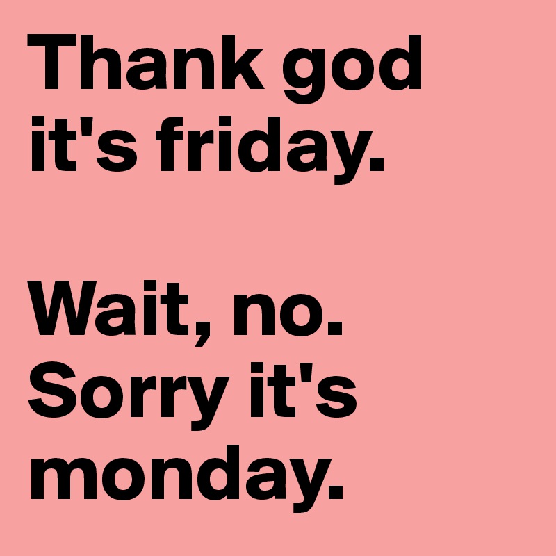 Thank god it's friday. 

Wait, no. Sorry it's monday. 