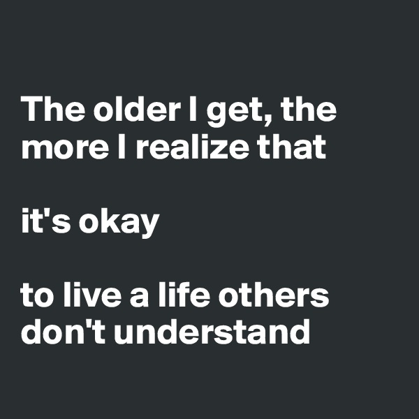

The older I get, the more I realize that
 
it's okay 

to live a life others don't understand  
