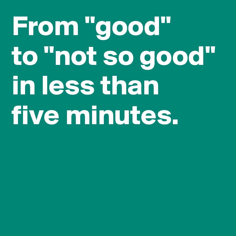 From "good"
to "not so good"
in less than
five minutes.


