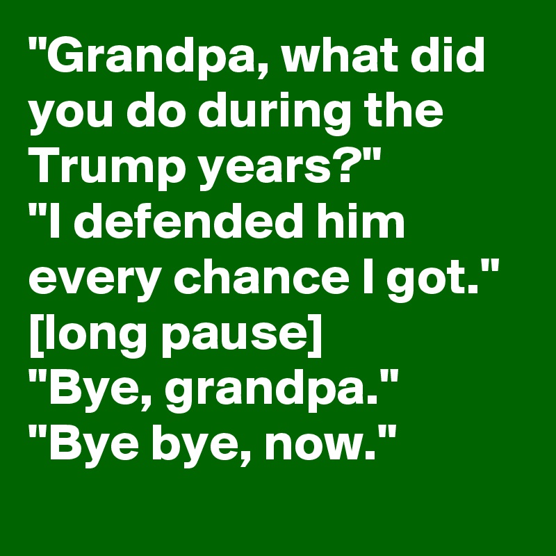 "Grandpa, what did you do during the Trump years?" 
"I defended him every chance I got." 
[long pause]
"Bye, grandpa."
"Bye bye, now."