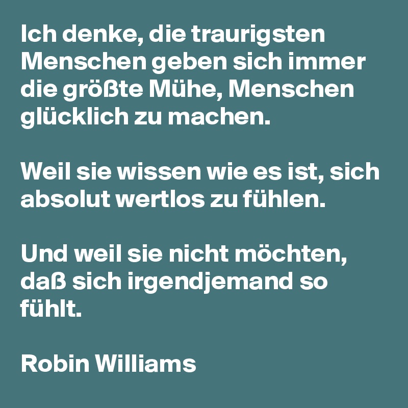 Ich denke, die traurigsten Menschen geben sich immer die größte Mühe, Menschen glücklich zu machen.

Weil sie wissen wie es ist, sich absolut wertlos zu fühlen.

Und weil sie nicht möchten, daß sich irgendjemand so fühlt.

Robin Williams