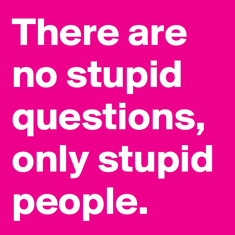 There are no stupid questions, only stupid people.