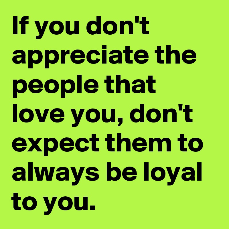 If you don't appreciate the people that love you, don't expect them to always be loyal to you.