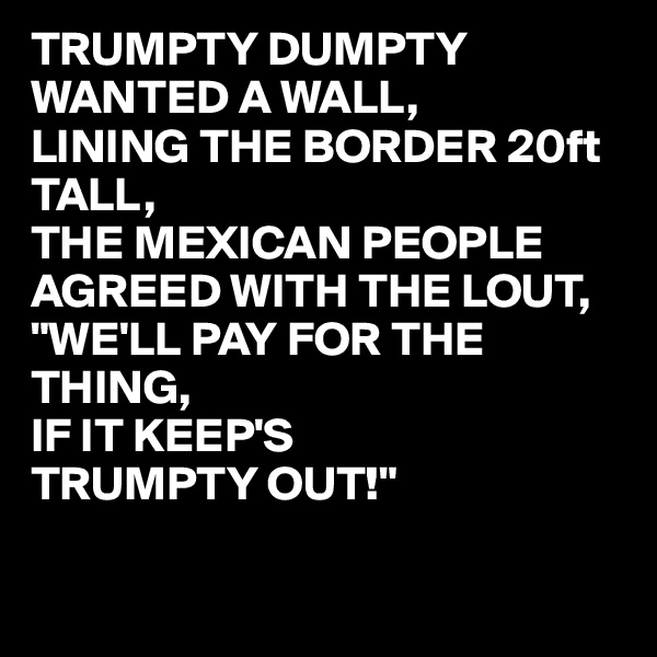 TRUMPTY DUMPTY
WANTED A WALL,
LINING THE BORDER 20ft TALL,
THE MEXICAN PEOPLE AGREED WITH THE LOUT,
"WE'LL PAY FOR THE THING,
IF IT KEEP'S
TRUMPTY OUT!" 

