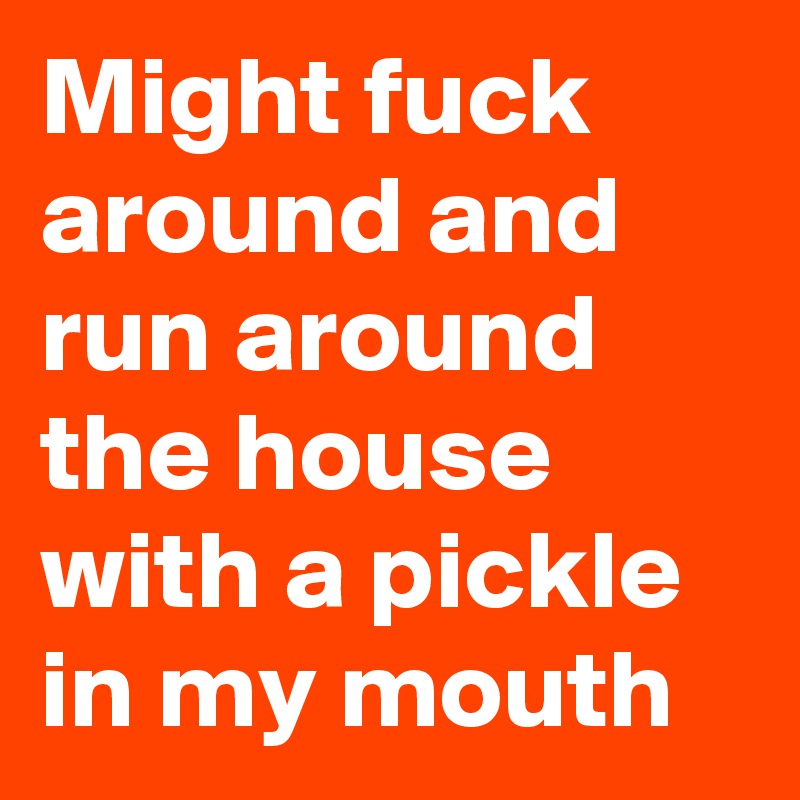 Might fuck around and run around the house with a pickle in my mouth