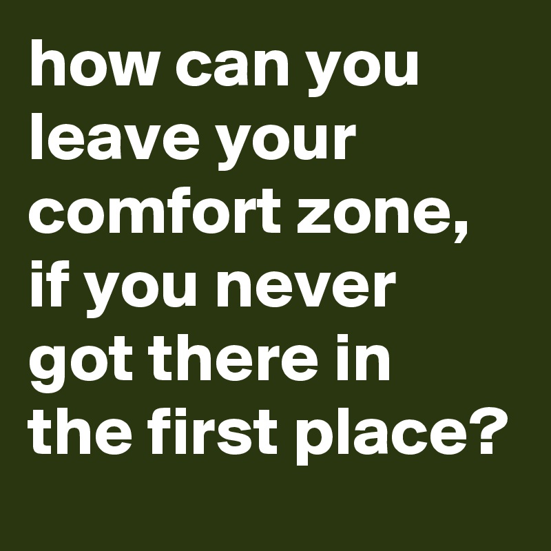 how can you leave your comfort zone, if you never got there in the first place?