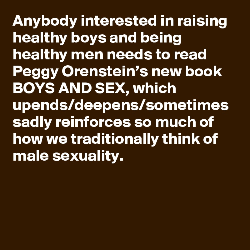 Anybody interested in raising healthy boys and being healthy men needs to read Peggy Orenstein’s new book BOYS AND SEX, which upends/deepens/sometimes sadly reinforces so much of how we traditionally think of male sexuality.