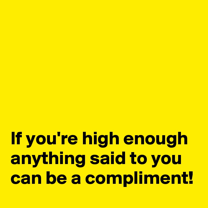 





If you're high enough anything said to you can be a compliment!