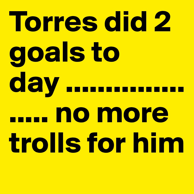 Torres did 2 goals to day .................... no more trolls for him