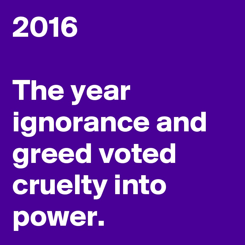 2016

The year ignorance and greed voted cruelty into power.