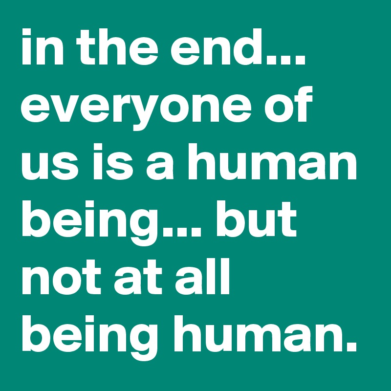 in the end... everyone of us is a human being... but not at all being human.