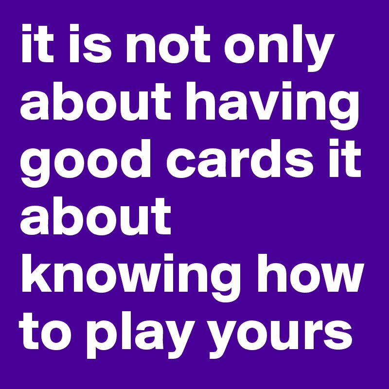 it is not only about having good cards it about knowing how to play yours