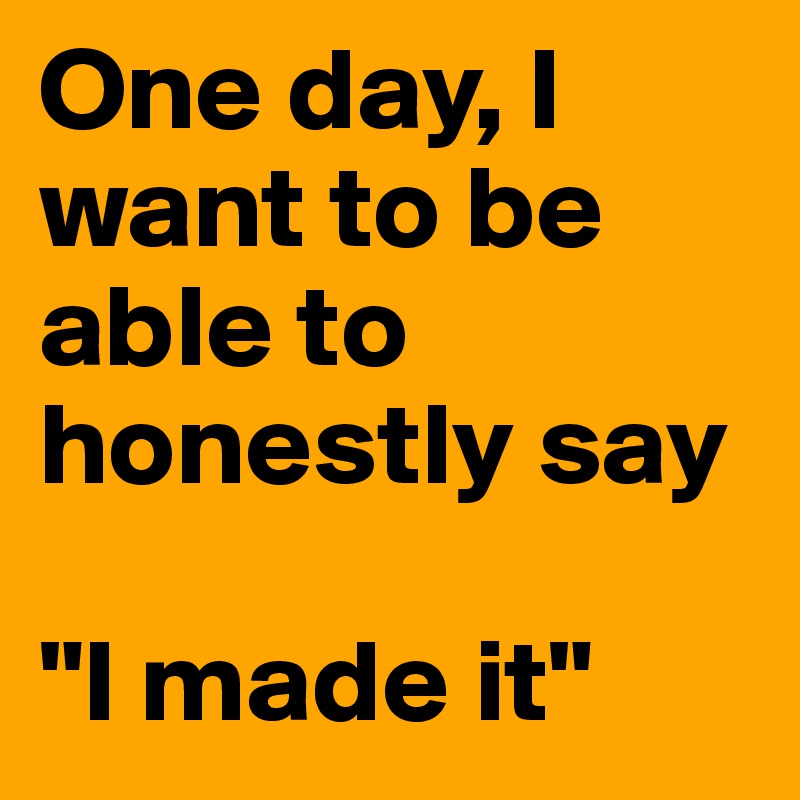 One day, I want to be able to honestly say

"I made it"