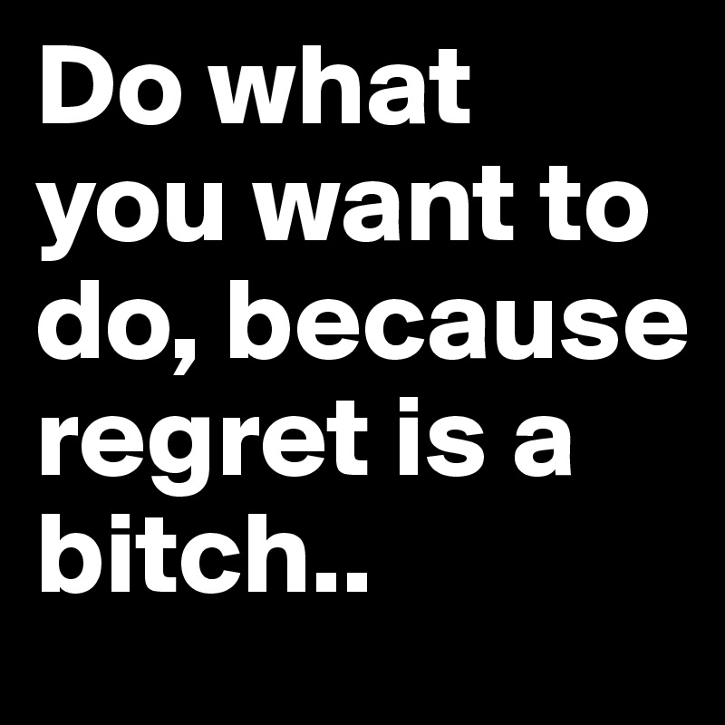 Do what you want to do, because regret is a bitch..