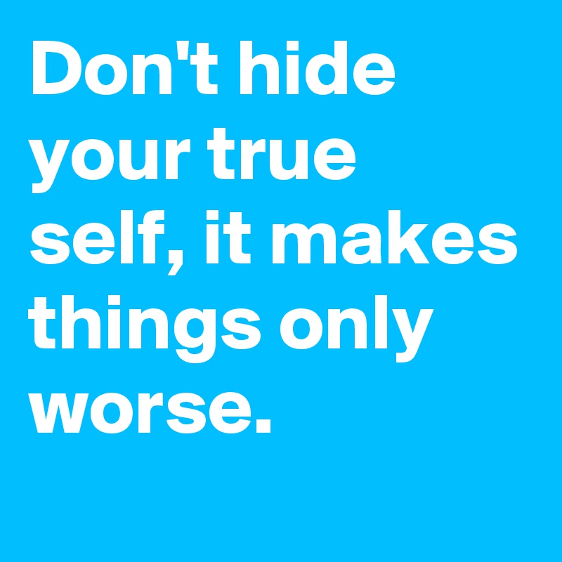 Don't hide your true self, it makes things only worse. 