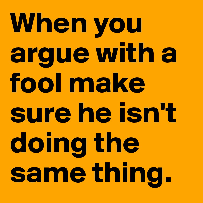 When you argue with a fool make sure he isn't doing the same thing. 