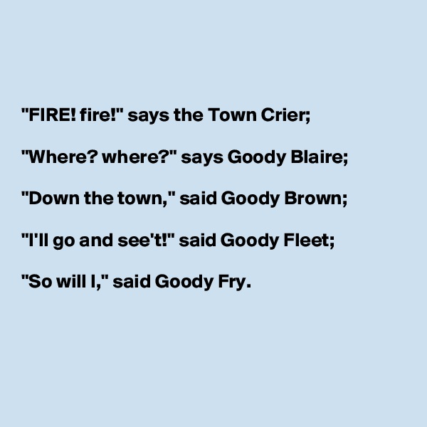



"FIRE! fire!" says the Town Crier;

"Where? where?" says Goody Blaire;

"Down the town," said Goody Brown;

"I'll go and see't!" said Goody Fleet;

"So will I," said Goody Fry.




