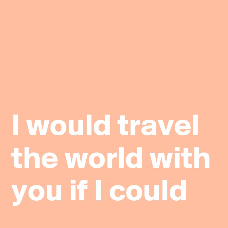 


I would travel the world with you if I could