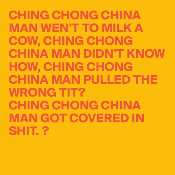 CHING CHONG CHINA MAN WEN'T TO MILK A COW, CHING CHONG CHINA MAN DIDN'T KNOW HOW, CHING CHONG CHINA MAN PULLED THE WRONG TIT?
CHING CHONG CHINA MAN GOT COVERED IN 
SHIT. ? 

