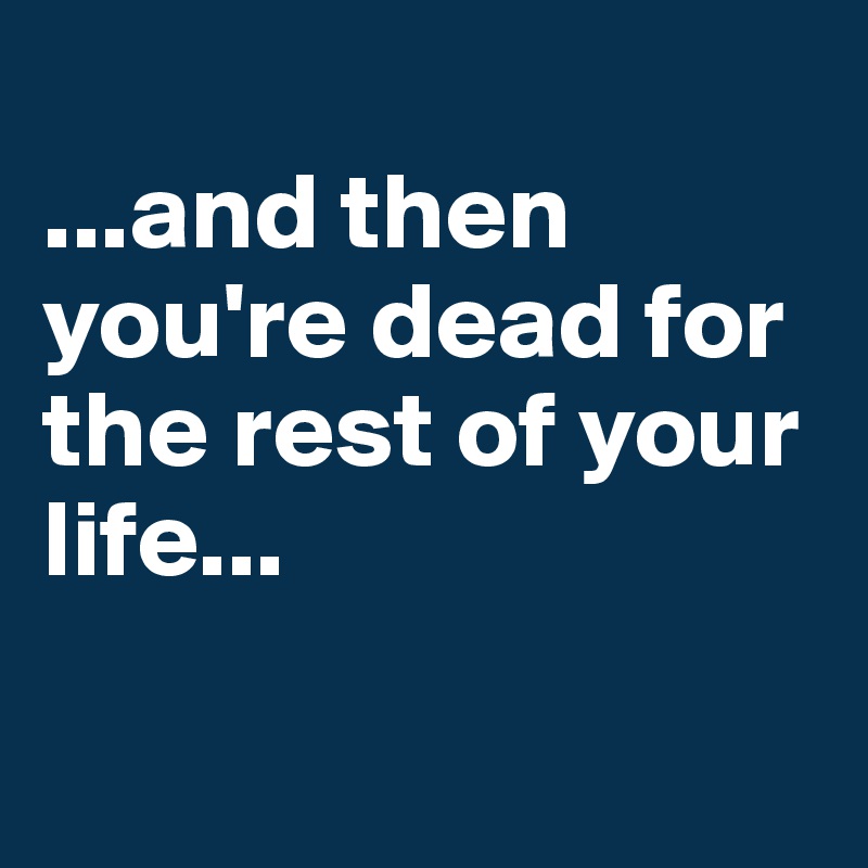 
...and then you're dead for the rest of your life...

