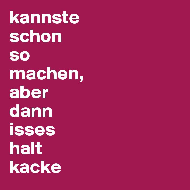 kannste 
schon 
so 
machen, 
aber 
dann 
isses 
halt 
kacke