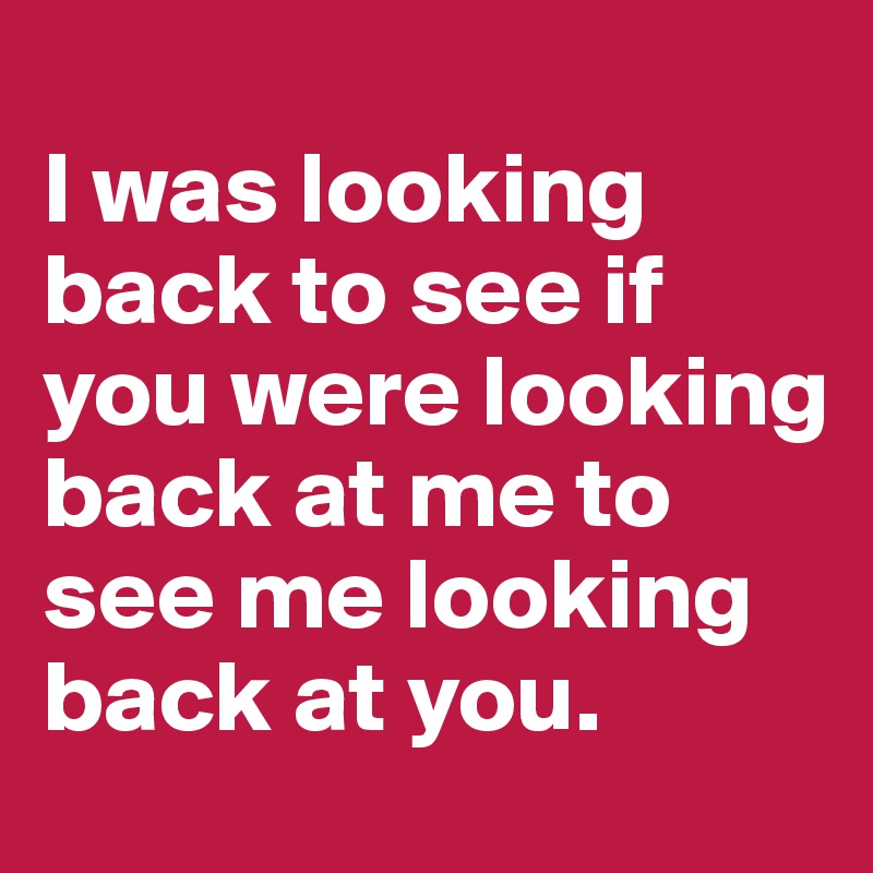 
I was looking back to see if you were looking back at me to see me looking back at you.