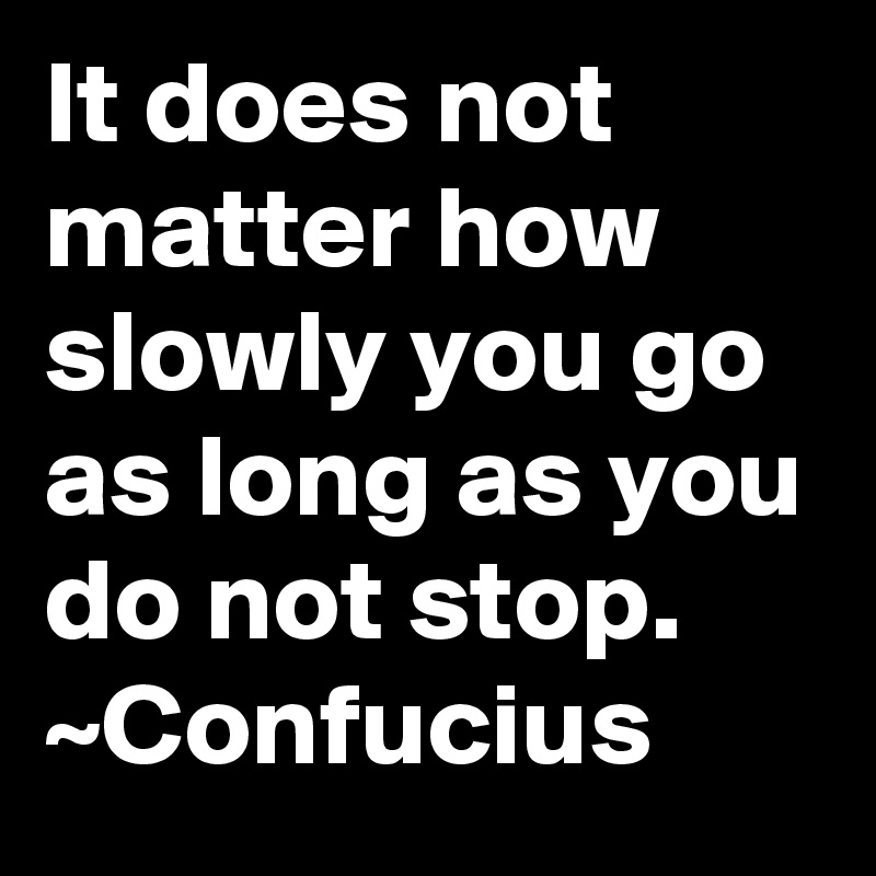 It does not matter how slowly you go as long as you do not stop.
~Confucius