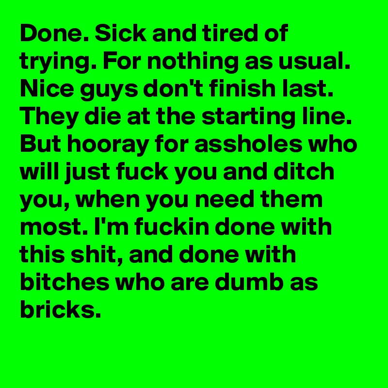 Done. Sick and tired of trying. For nothing as usual. Nice guys don't finish last. They die at the starting line. But hooray for assholes who will just fuck you and ditch you, when you need them most. I'm fuckin done with this shit, and done with bitches who are dumb as bricks. 