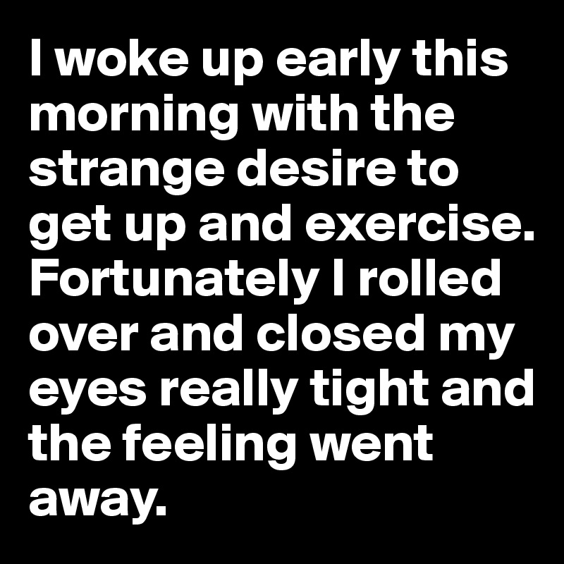 I woke up early this morning with the strange desire to get up and exercise. Fortunately I rolled over and closed my eyes really tight and the feeling went away.