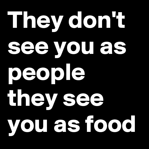 They don't see you as people they see you as food