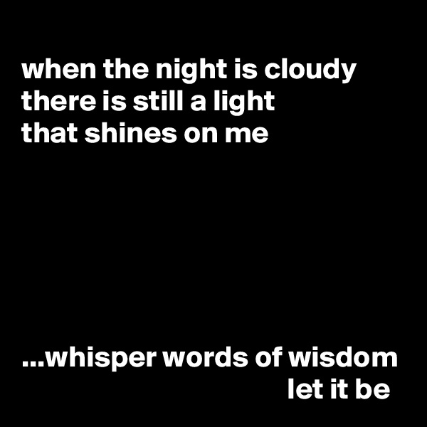 
when the night is cloudy
there is still a light
that shines on me






...whisper words of wisdom
                                            let it be
