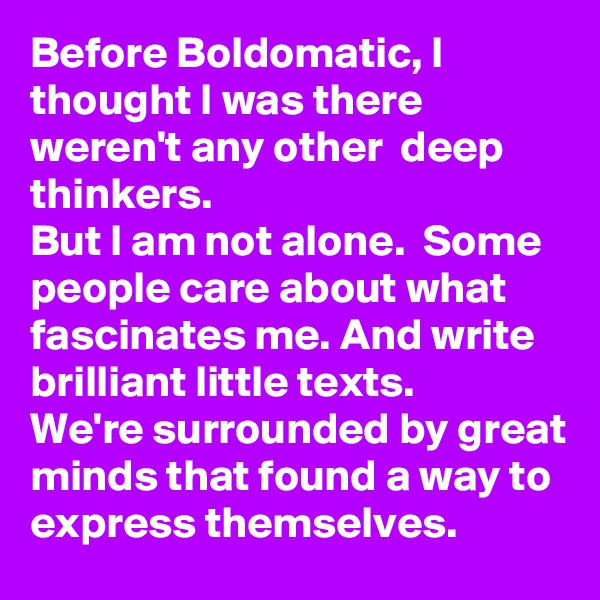 Before Boldomatic, I thought I was there weren't any other  deep thinkers.
But I am not alone.  Some people care about what fascinates me. And write brilliant little texts. 
We're surrounded by great minds that found a way to express themselves. 