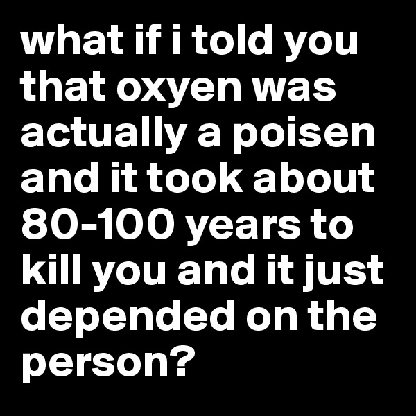 what if i told you that oxyen was actually a poisen and it took about 80-100 years to kill you and it just depended on the person? 