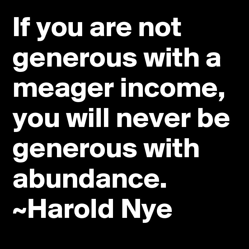 If you are not generous with a meager income, you will never be generous with abundance.
~Harold Nye