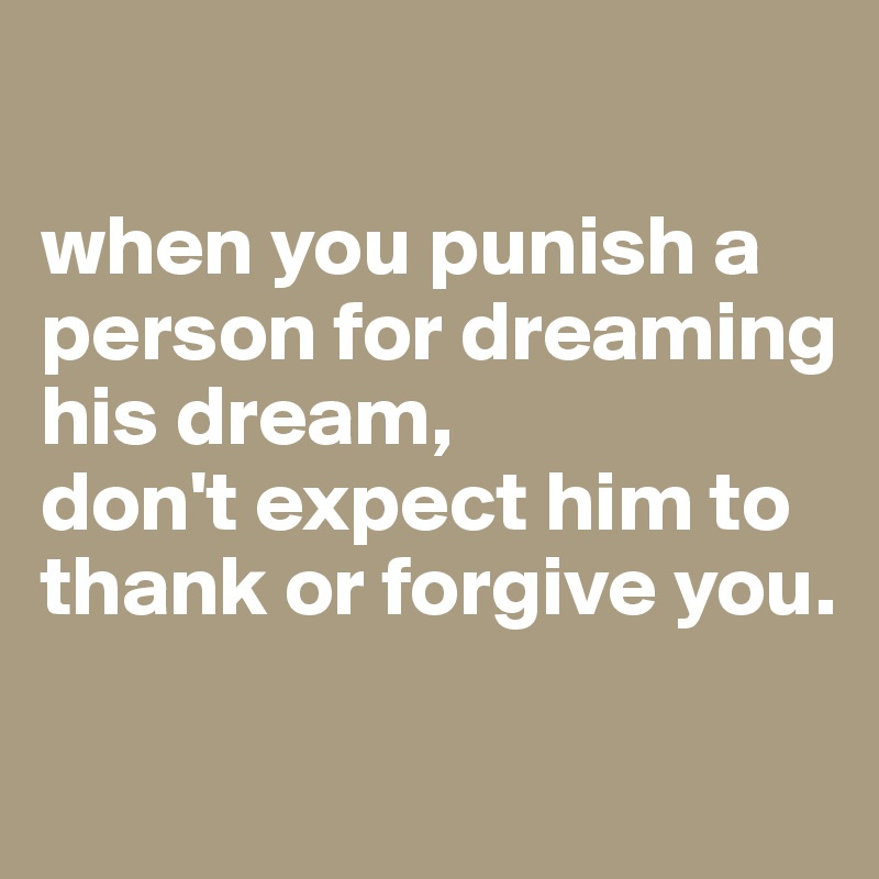 

when you punish a person for dreaming his dream,
don't expect him to thank or forgive you.
