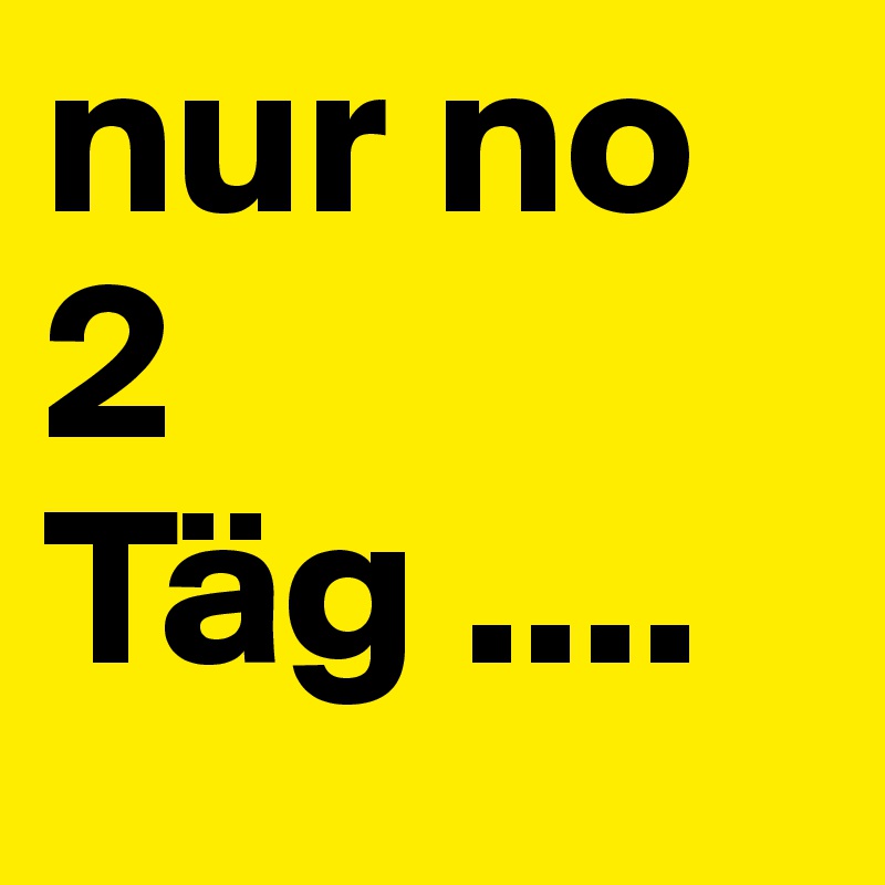 nur no 2 Täg ....