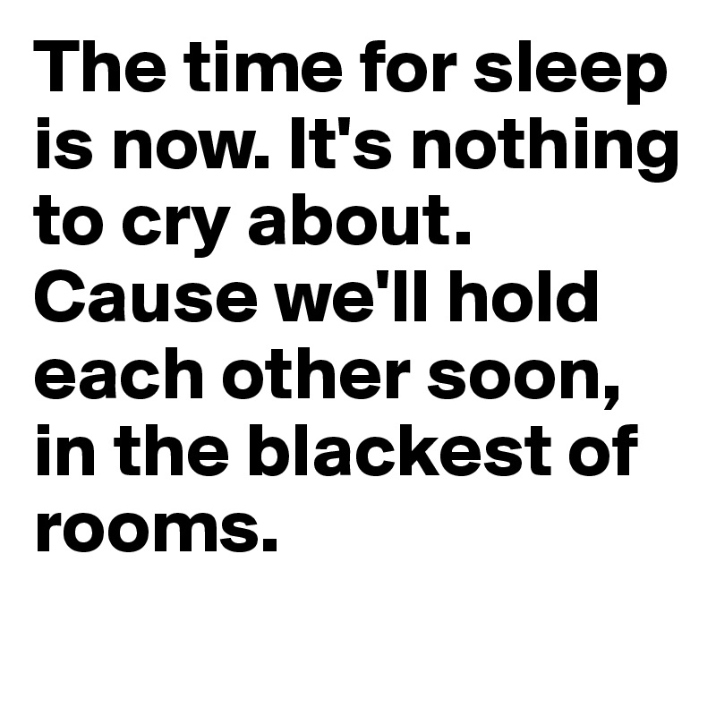 The time for sleep is now. It's nothing to cry about. Cause we'll hold each other soon, in the blackest of rooms.
