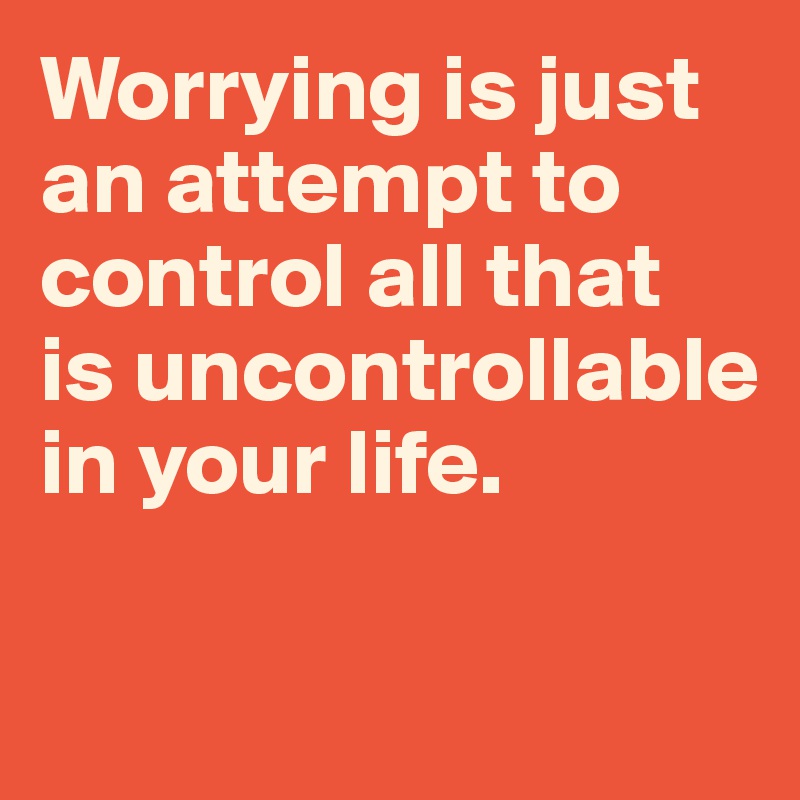 Worrying is just an attempt to control all that 
is uncontrollable in your life.

