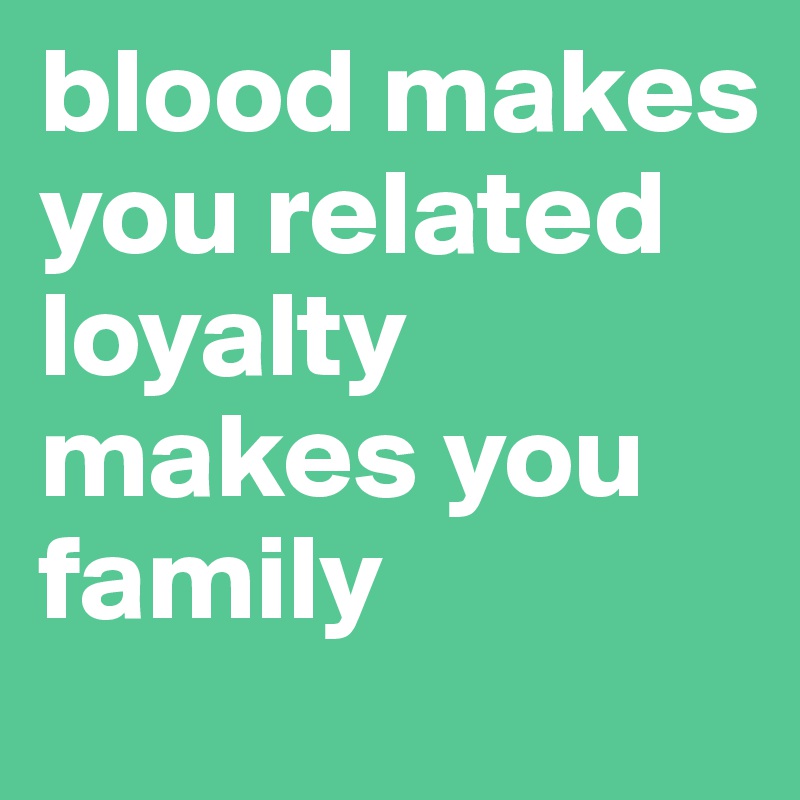 blood makes you related loyalty makes you family 