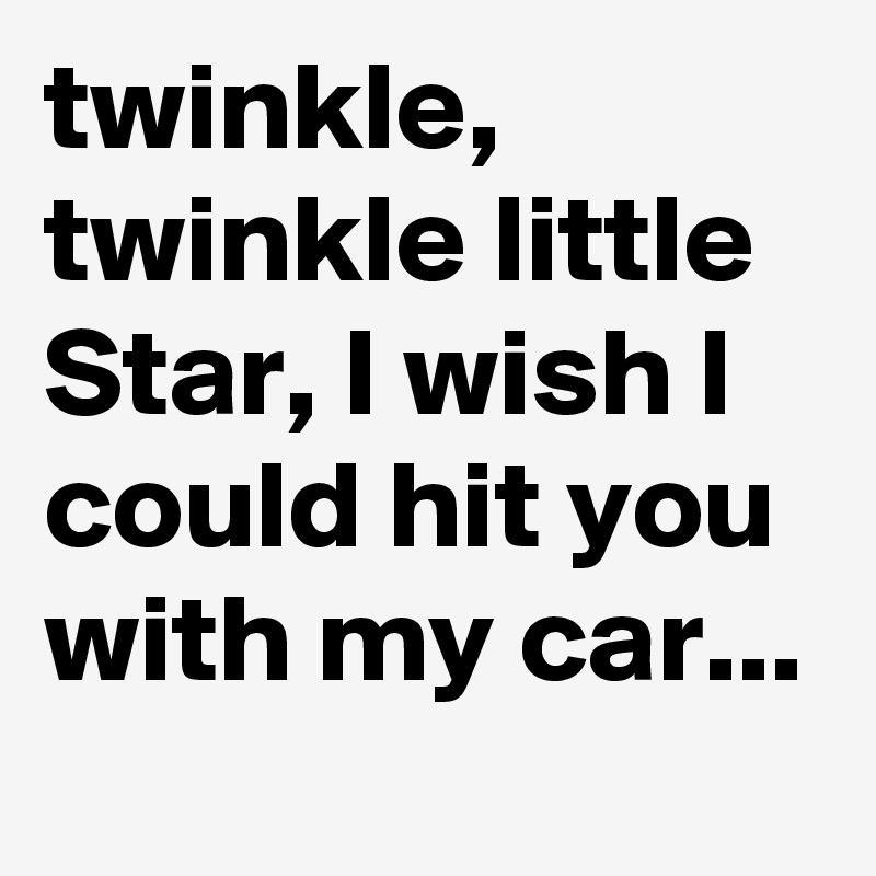 twinkle,  twinkle little Star, I wish I could hit you with my car...