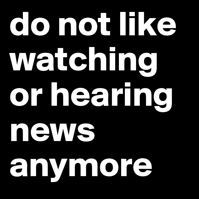 do not like watching or hearing news anymore