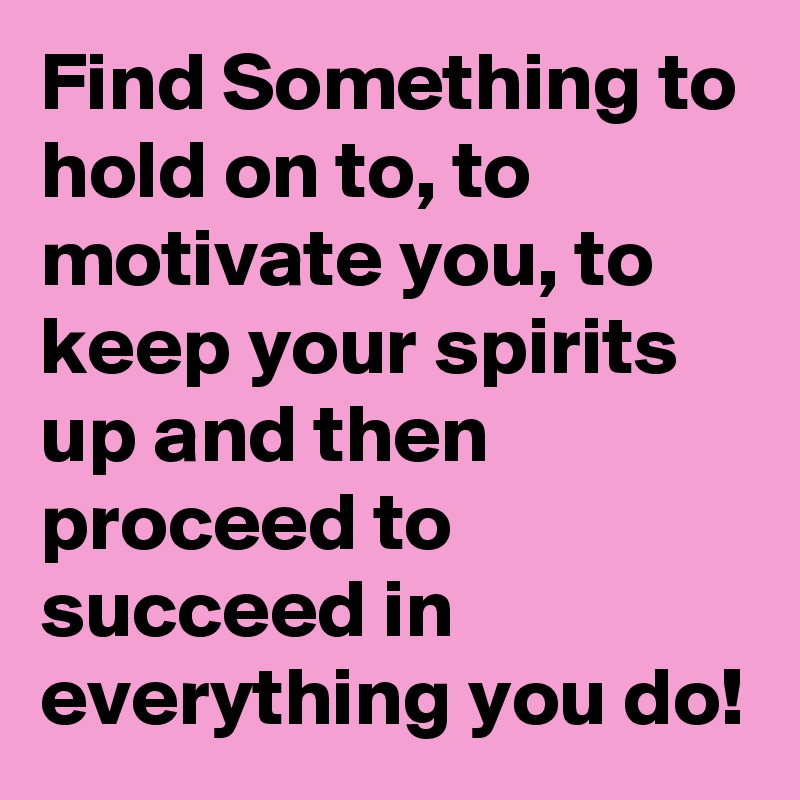 Find Something to hold on to, to motivate you, to keep your spirits up and then proceed to succeed in everything you do!