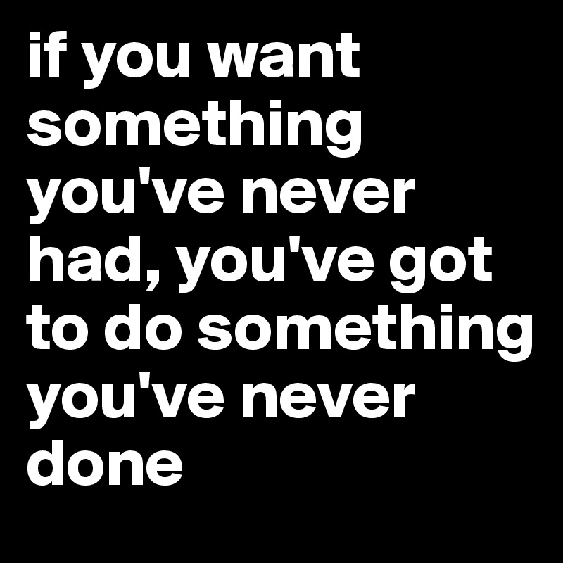 if you want something you've never had, you've got to do something you've never done