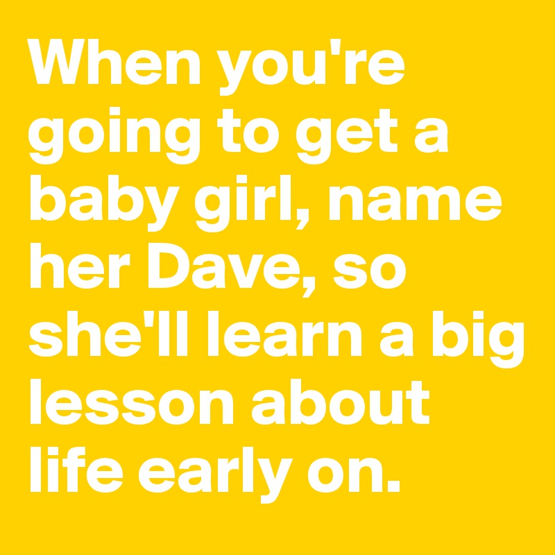 When you're going to get a baby girl, name her Dave, so she'll learn a big lesson about life early on.
