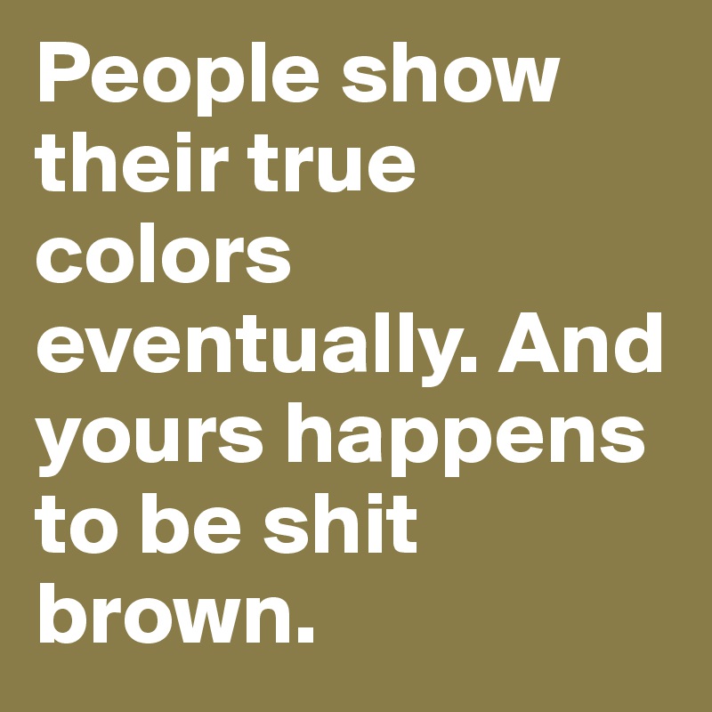 People show their true colors eventually. And yours happens to be shit brown. 