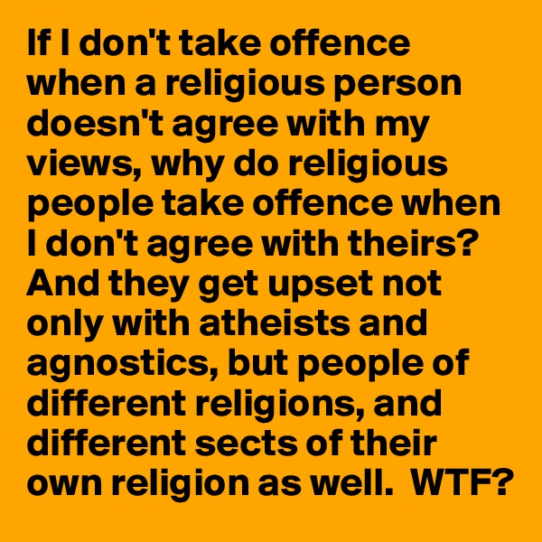 If I don't take offence when a religious person doesn't agree with my views, why do religious people take offence when I don't agree with theirs?
And they get upset not only with atheists and agnostics, but people of different religions, and different sects of their own religion as well.  WTF?
